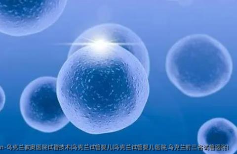 乌克兰彼奥医院试管技术|乌克兰试管婴儿|乌克兰试管婴儿医院,乌克兰前三名试管医院！