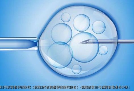 成都3代试管较好的医院（成都3代试管较好的医院排名）-成都做第三代试管要准备多少钱！