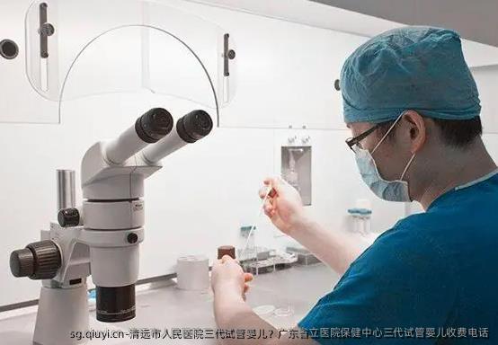 清远市人民医院三代试管婴儿？广东省立医院保健中心三代试管婴儿收费电话