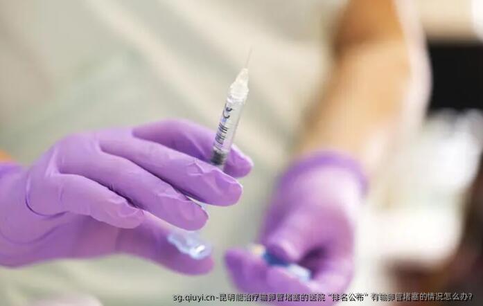 昆明能治疗输卵管堵塞的医院“排名公布”有输卵管堵塞的情况怎么办？