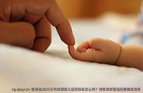 甘肃省2025三代试管婴儿医院排名怎么样？附甘肃试管医院费用成功率
