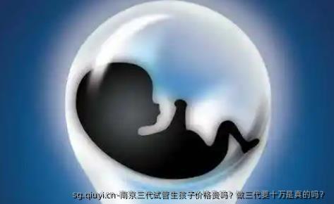 南京三代试管生孩子价格贵吗？做三代要十万是真的吗？