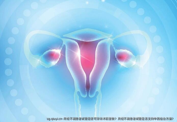 月经不调患者试管是否可旁听术前宣教？月经不调患者试管是否支持中西结合方案？