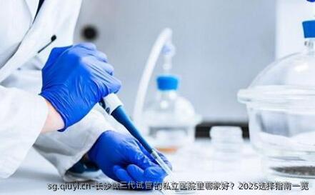 长沙做三代试管的私立医院里哪家好？2025选择指南一览