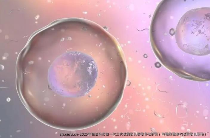 2025年在临汾市做一次三代试管婴儿需要多长时间？有哪些靠谱的试管婴儿医院？