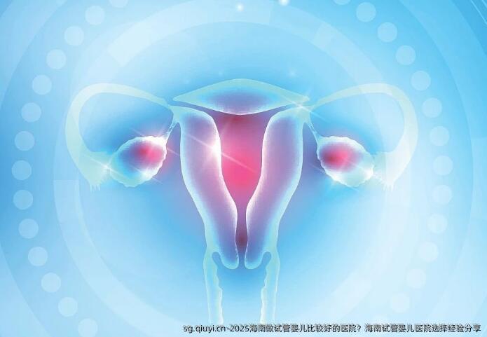 2025海南做试管婴儿比较好的医院？海南试管婴儿医院选择经验分享